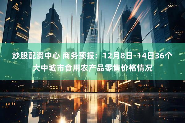 炒股配资中心 商务预报：12月8日-14日36个大中城市食用农产品零售价格情况
