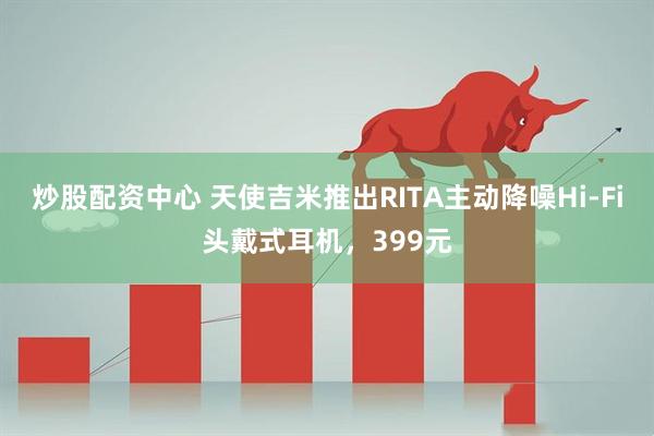 炒股配资中心 天使吉米推出RITA主动降噪Hi-Fi头戴式耳机，399元