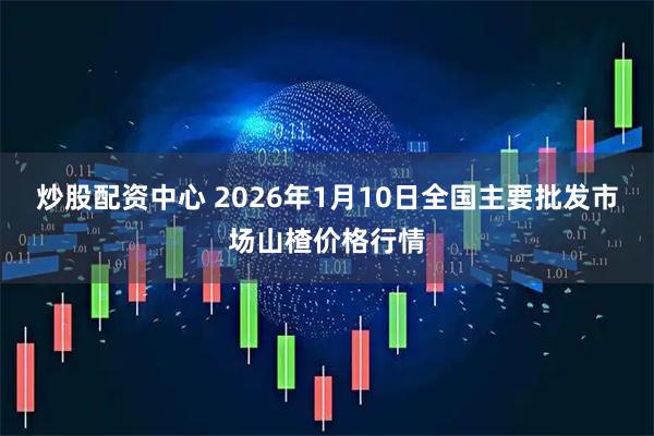 炒股配资中心 2026年1月10日全国主要批发市场山楂价格行情