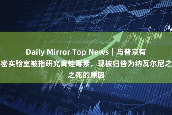 Daily Mirror Top News｜与普京有关联的秘密实验室被指研究青蛙毒素，现被归咎为纳瓦尔尼之死的原因