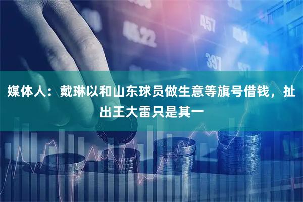 媒体人：戴琳以和山东球员做生意等旗号借钱，扯出王大雷只是其一