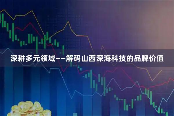 深耕多元领域——解码山西深海科技的品牌价值